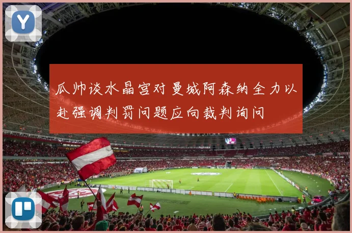 瓜帅谈水晶宫对曼城阿森纳全力以赴强调判罚问题应向裁判询问