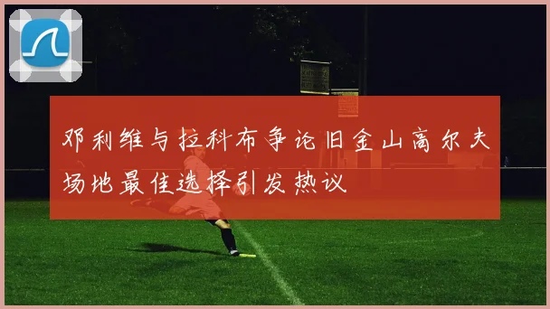 邓利维与拉科布争论旧金山高尔夫场地最佳选择引发热议