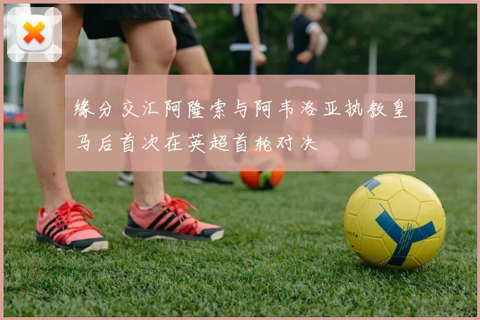 缘分交汇阿隆索与阿韦洛亚执教皇马后首次在英超首轮对决
