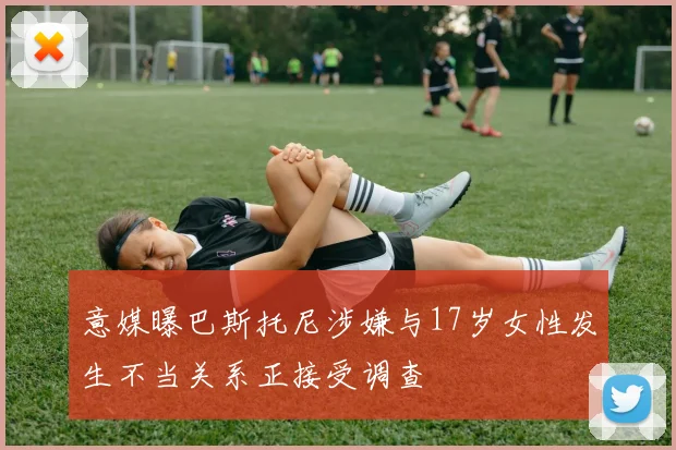 意媒曝巴斯托尼涉嫌与17岁女性发生不当关系正接受调查