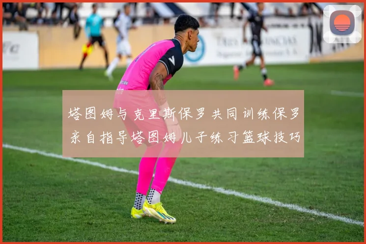 塔图姆与克里斯保罗共同训练保罗亲自指导塔图姆儿子练习篮球技巧