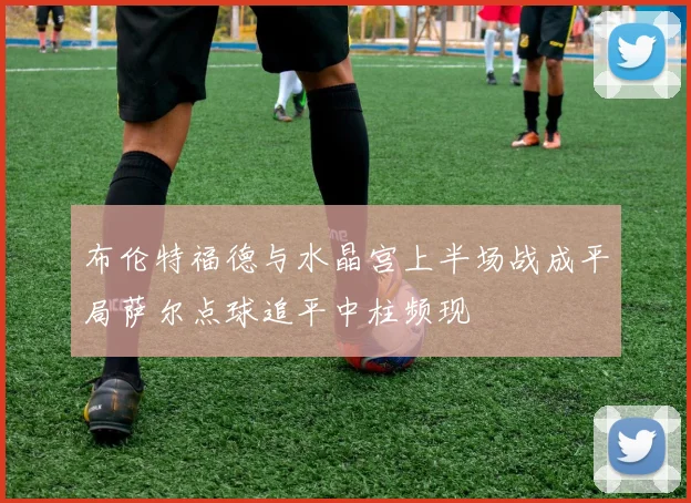 布伦特福德与水晶宫上半场战成平局萨尔点球追平中柱频现