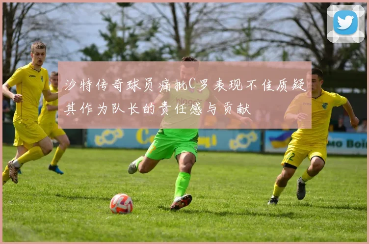 沙特传奇球员痛批C罗表现不佳质疑其作为队长的责任感与贡献