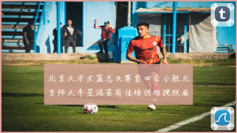 北京大学女篮总决赛首回合小胜北京师大李星诺虽有佳绩仍难挽败局