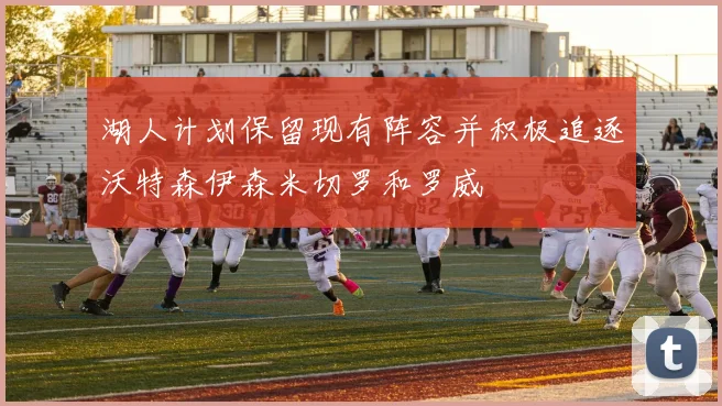 湖人计划保留现有阵容并积极追逐沃特森伊森米切罗和罗威