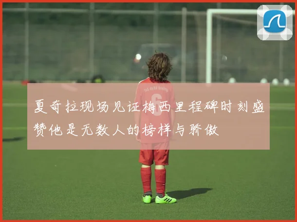 夏奇拉现场见证梅西里程碑时刻盛赞他是无数人的榜样与骄傲