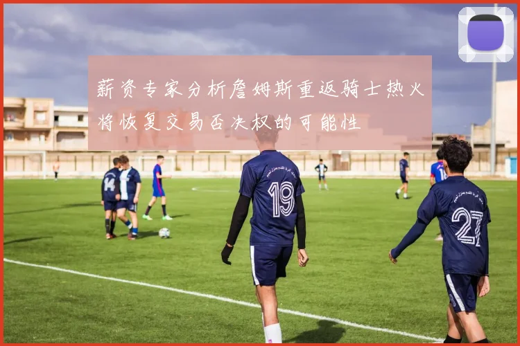 薪资专家分析詹姆斯重返骑士热火将恢复交易否决权的可能性