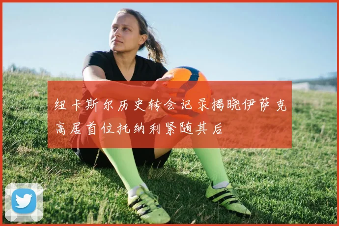 纽卡斯尔历史转会记录揭晓伊萨克高居首位托纳利紧随其后