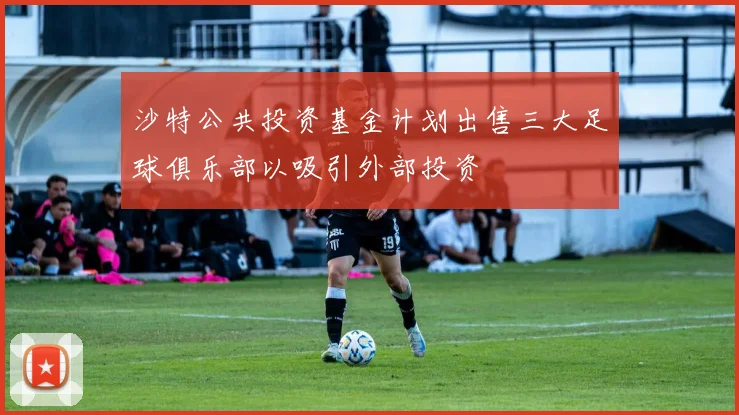 沙特公共投资基金计划出售三大足球俱乐部以吸引外部投资